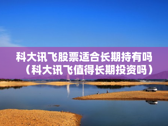 科大讯飞股票适合长期持有吗（科大讯飞值得长期投资吗）