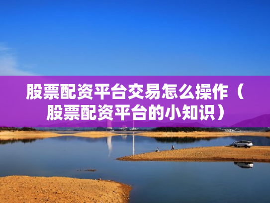 股票配资平台交易怎么操作（股票配资平台的小知识）