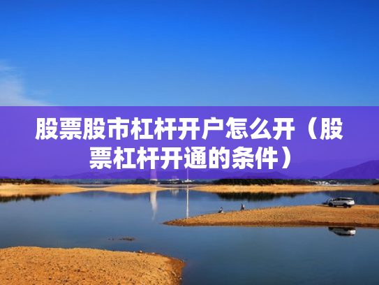 股票股市杠杆开户怎么开（股票杠杆开通的条件）