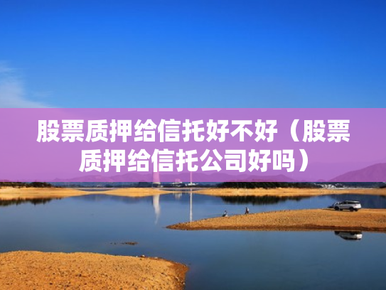 股票质押给信托好不好（股票质押给信托公司好吗）