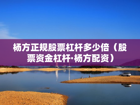 杨方正规股票杠杆多少倍（股票资金杠杆·杨方配资）