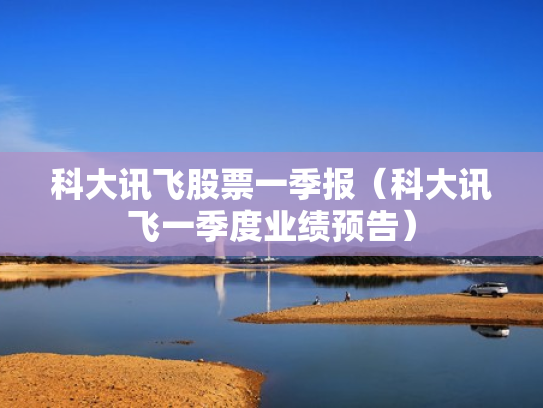 科大讯飞股票一季报（科大讯飞一季度业绩预告）