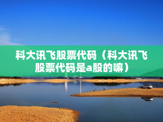 科大讯飞股票代码（科大讯飞股票代码是a股的嘛）