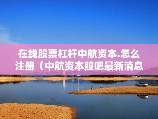 在线股票杠杆中航资本.怎么注册（中航资本股吧最新消息）