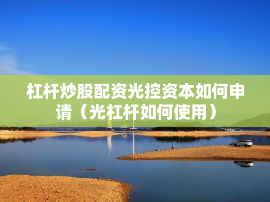 杠杆炒股配资光控资本如何申请（光杠杆如何使用）