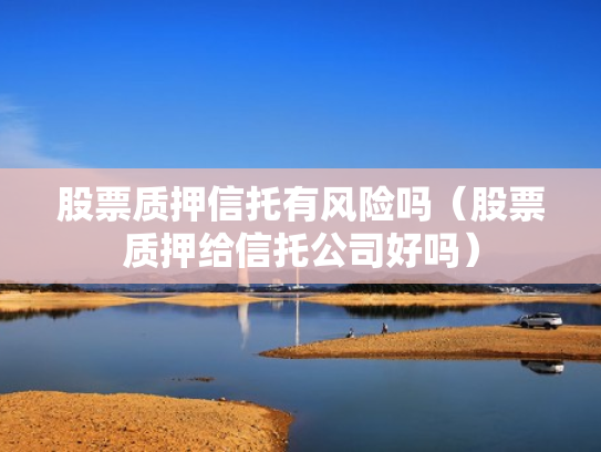 股票质押信托有风险吗（股票质押给信托公司好吗）