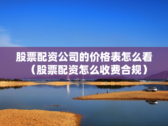 股票配资公司的价格表怎么看（股票配资怎么收费合规）