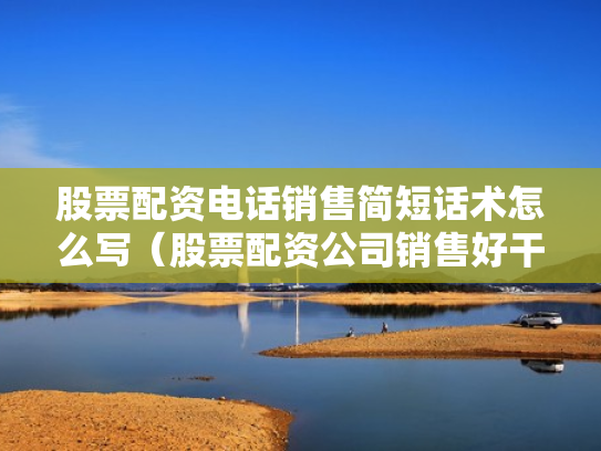 股票配资电话销售简短话术怎么写（股票配资公司销售好干吗）