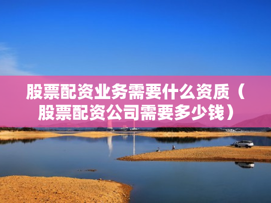 股票配资业务需要什么资质（股票配资公司需要多少钱）