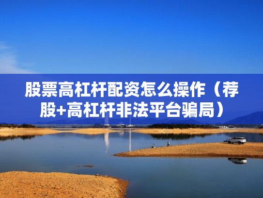 股票高杠杆配资怎么操作（荐股+高杠杆非法平台骗局）