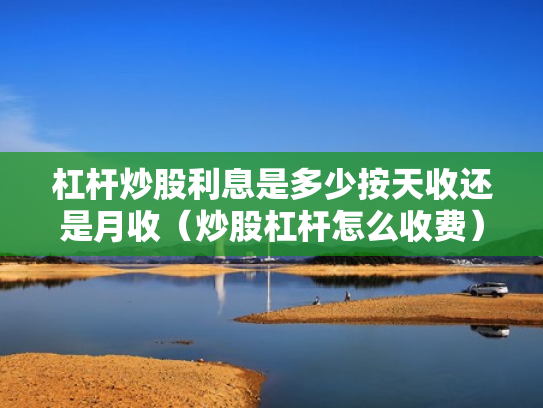 杠杆炒股利息是多少按天收还是月收（炒股杠杆怎么收费）