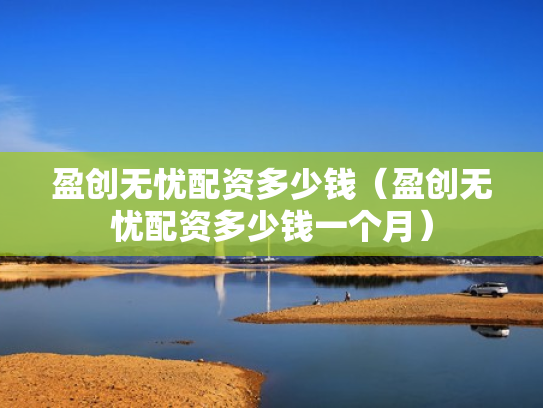 盈创无忧配资多少钱（盈创无忧配资多少钱一个月）