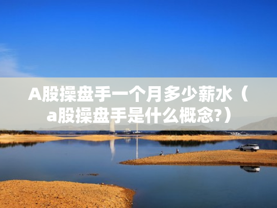 A股操盘手一个月多少薪水（a股操盘手是什么概念?）