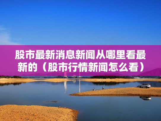 股市最新消息新闻从哪里看最新的（股市行情新闻怎么看）