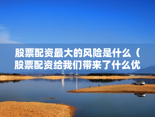 股票配资最大的风险是什么（股票配资给我们带来了什么优势?）