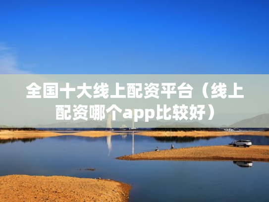 全国十大线上配资平台（线上配资哪个app比较好）
