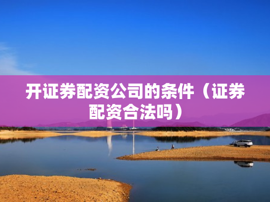 开证券配资公司的条件（证券配资合法吗）