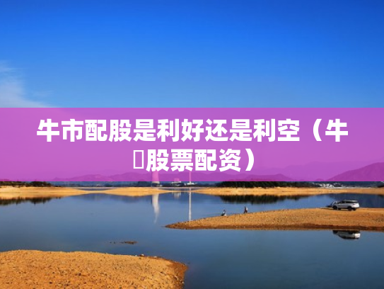 牛市配股是利好还是利空（牛犇股票配资）