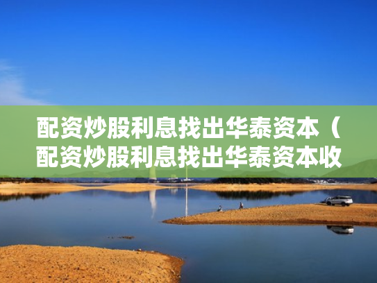 配资炒股利息找出华泰资本（配资炒股利息找出华泰资本收益）
