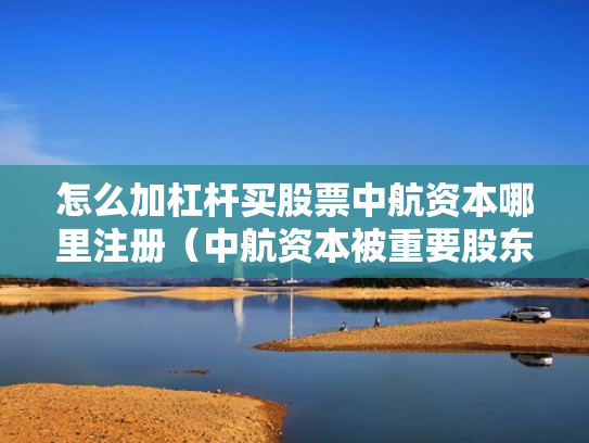 怎么加杠杆买股票中航资本哪里注册（中航资本被重要股东增持）