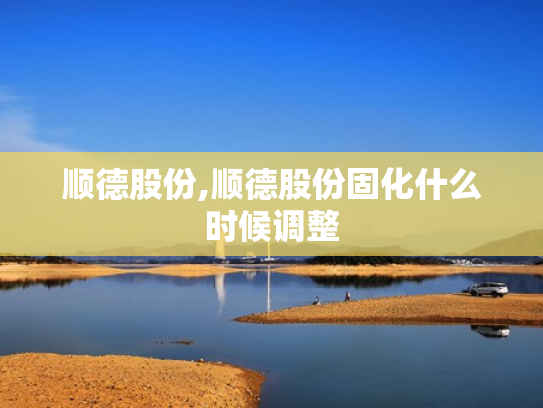 顺德股份,顺德股份固化什么时候调整
