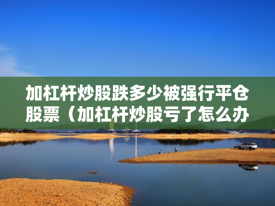 加杠杆炒股跌多少被强行平仓股票（加杠杆炒股亏了怎么办）