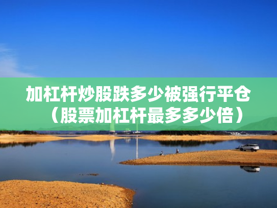 加杠杆炒股跌多少被强行平仓（股票加杠杆最多多少倍）