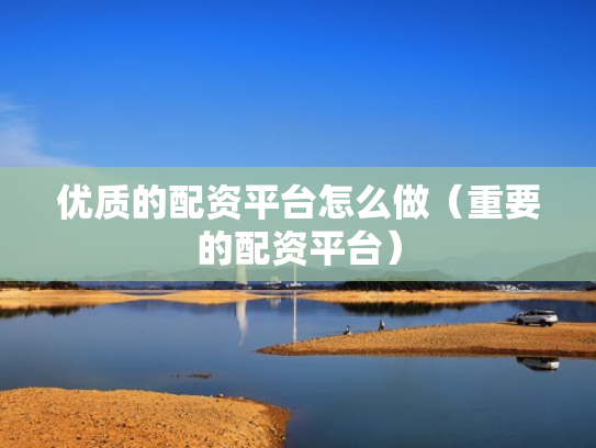 优质的配资平台怎么做（重要的配资平台）