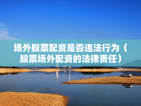 场外股票配资是否违法行为（股票场外配资的法律责任）