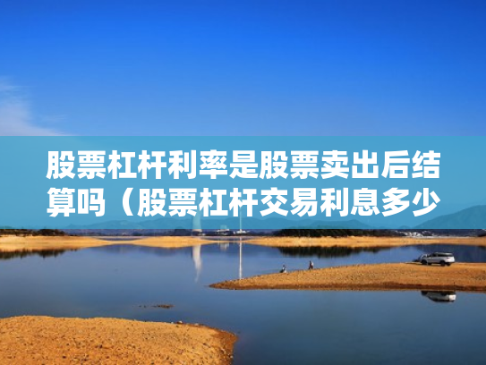 股票杠杆利率是股票卖出后结算吗（股票杠杆交易利息多少钱）