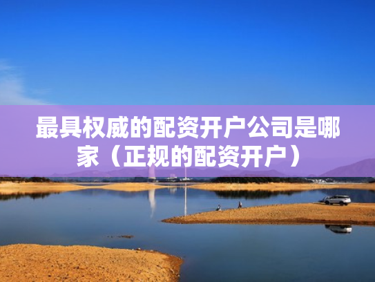 最具权威的配资开户公司是哪家（正规的配资开户）