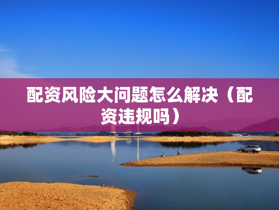 配资风险大问题怎么解决（配资违规吗）