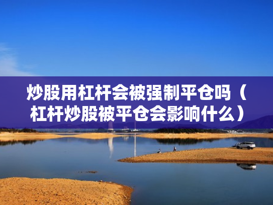 炒股用杠杆会被强制平仓吗（杠杆炒股被平仓会影响什么）
