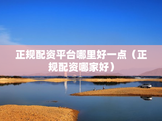 正规配资平台哪里好一点（正规配资哪家好）