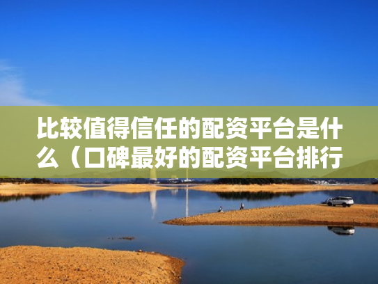 比较值得信任的配资平台是什么（口碑最好的配资平台排行榜）