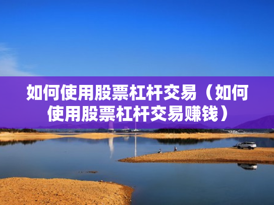 如何使用股票杠杆交易（如何使用股票杠杆交易赚钱）
