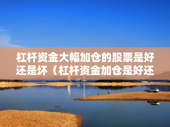 杠杆资金大幅加仓的股票是好还是坏（杠杆资金加仓是好还是坏?）