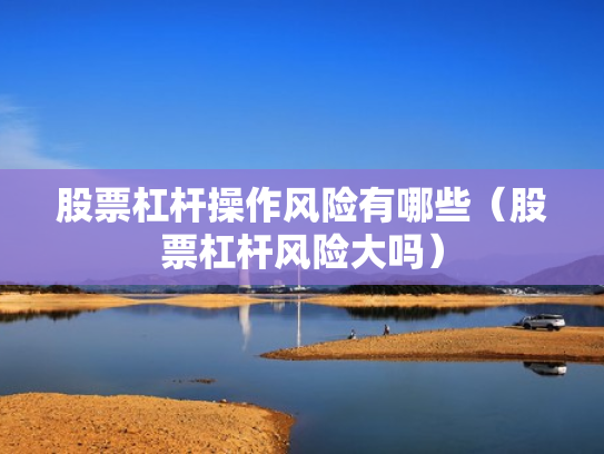 股票杠杆操作风险有哪些（股票杠杆风险大吗）