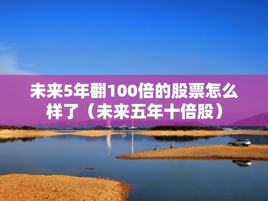 未来5年翻100倍的股票怎么样了（未来五年十倍股）