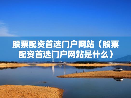 股票配资首选门户网站（股票配资首选门户网站是什么）