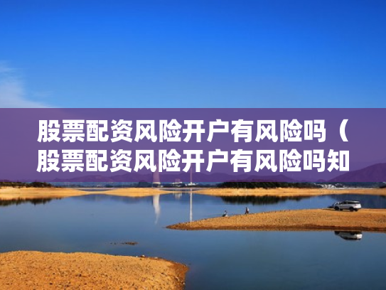 股票配资风险开户有风险吗（股票配资风险开户有风险吗知乎）
