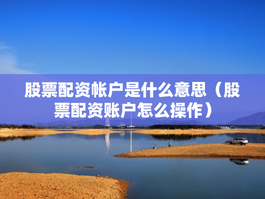 股票配资帐户是什么意思（股票配资账户怎么操作）