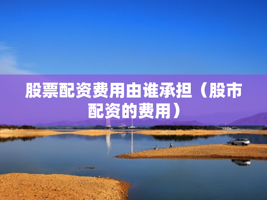 股票配资费用由谁承担（股市配资的费用）