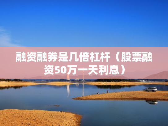 融资融券是几倍杠杆（股票融资50万一天利息）
