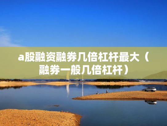 a股融资融券几倍杠杆最大（融券一般几倍杠杆）