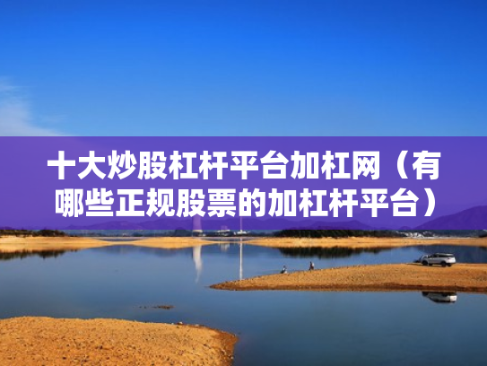 十大炒股杠杆平台加杠网（有哪些正规股票的加杠杆平台）