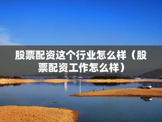 股票配资这个行业怎么样（股票配资工作怎么样）