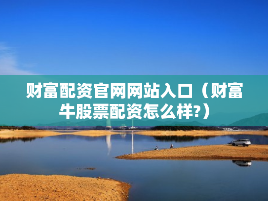 财富配资官网网站入口（财富牛股票配资怎么样?）