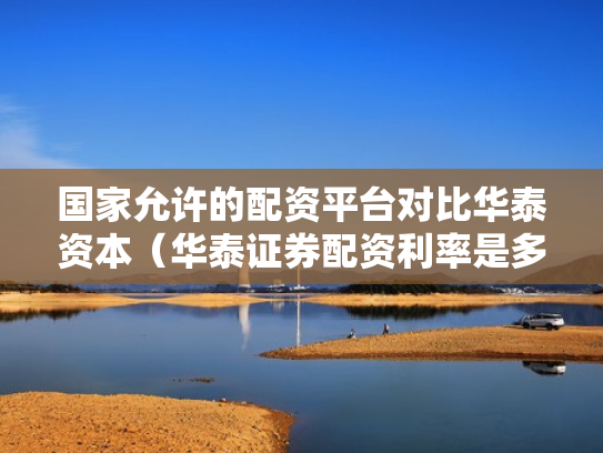 国家允许的配资平台对比华泰资本（华泰证券配资利率是多少）