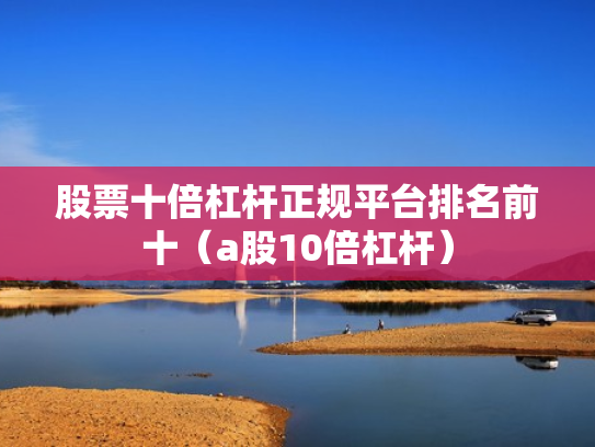 股票十倍杠杆正规平台排名前十（a股10倍杠杆）